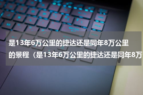 是13年6万公里的捷达还是同年8万公里的景程（是13年6万公里的捷达还是同年8万公里的景程）