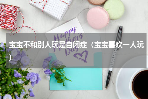 宝宝不和别人玩是自闭症（宝宝喜欢一人玩）