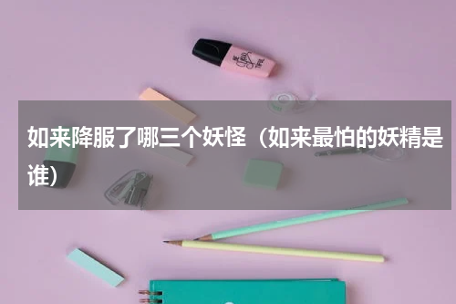 如来降服了哪三个妖怪（如来最怕的妖精是谁）