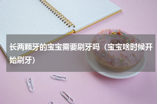 长两颗牙的宝宝需要刷牙吗（宝宝啥时候开始刷牙）
