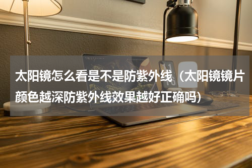 太阳镜怎么看是不是防紫外线（太阳镜镜片颜色越深防紫外线效果越好正确吗）