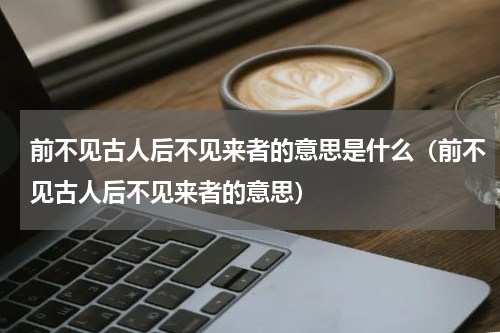 前不见古人后不见来者的意思是什么（前不见古人后不见来者的意思）