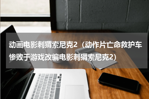 动画电影刺猬索尼克2（动作片亡命救护车惨败于游戏改编电影刺猬索尼克2）