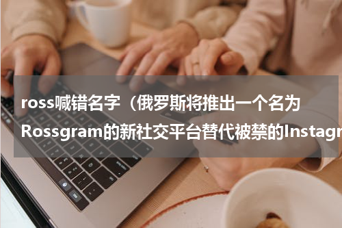 ross喊错名字（俄罗斯将推出一个名为Rossgram的新社交平台替代被禁的Instagram）