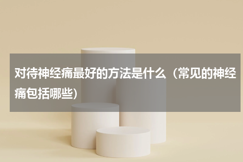 对待神经痛最好的方法是什么（常见的神经痛包括哪些）