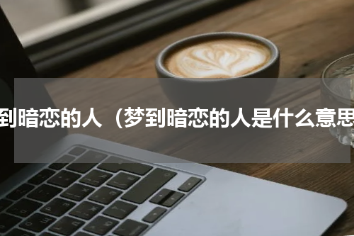 梦到暗恋的人（梦到暗恋的人是什么意思）