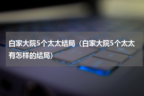 白家大院5个太太结局（白家大院5个太太有怎样的结局）