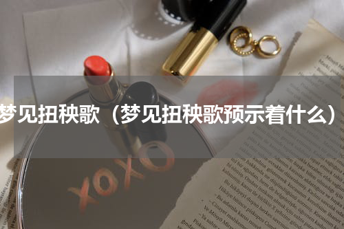 梦见扭秧歌（梦见扭秧歌预示着什么）