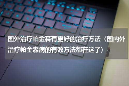 国外治疗帕金森有更好的治疗方法（国内外治疗帕金森病的有效方法都在这了）