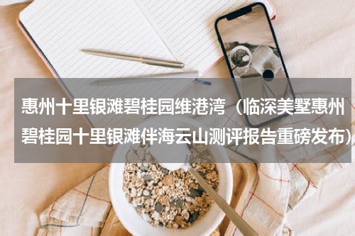 惠州十里银滩碧桂园维港湾（临深美墅惠州碧桂园十里银滩伴海云山测评报告重磅发布）