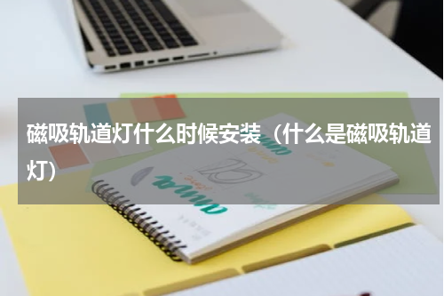 磁吸轨道灯什么时候安装（什么是磁吸轨道灯）