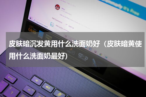 皮肤暗沉发黄用什么洗面奶好（皮肤暗黄使用什么洗面奶最好）