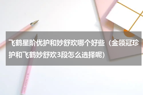 飞鹤星阶优护和妙舒欢哪个好些（金领冠珍护和飞鹤妙舒欢3段怎么选择呢）