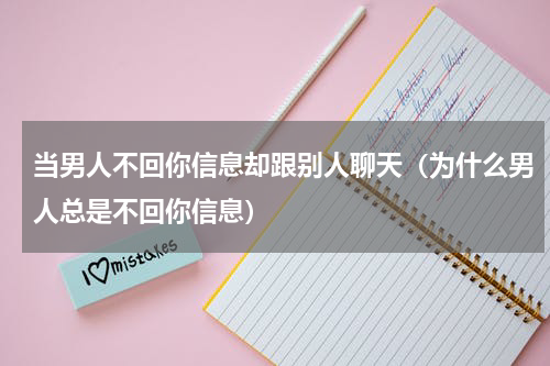当男人不回你信息却跟别人聊天（为什么男人总是不回你信息）