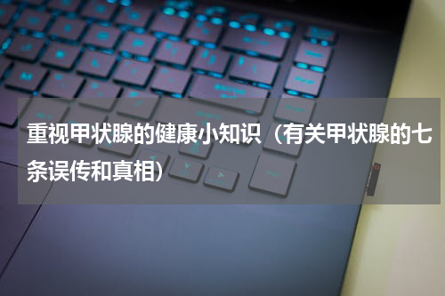 重视甲状腺的健康小知识（有关甲状腺的七条误传和真相）