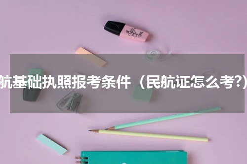民航基础执照报考条件（民航证怎么考?）