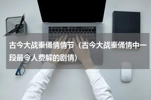 古今大战秦俑情情节（古今大战秦俑情中一段最令人费解的剧情）