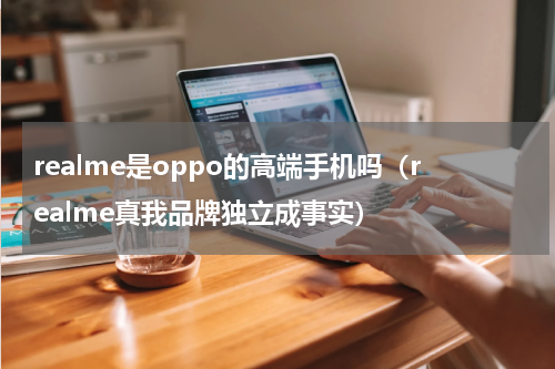 realme是oppo的高端手机吗（realme真我品牌独立成事实）