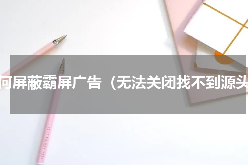 如何屏蔽霸屏广告（无法关闭找不到源头）