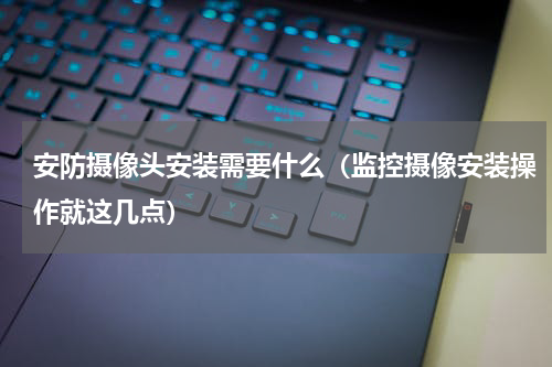 安防摄像头安装需要什么（监控摄像安装操作就这几点）