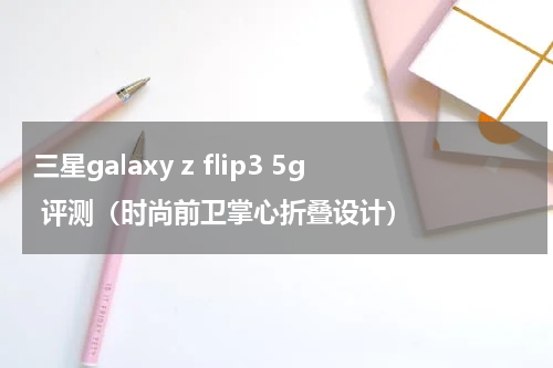 三星galaxy z flip3 5g 评测（时尚前卫掌心折叠设计）