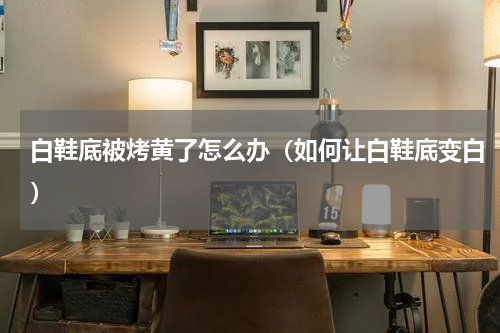 白鞋底被烤黄了怎么办（如何让白鞋底变白）