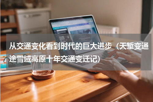 从交通变化看到时代的巨大进步（天堑变通途雪域高原十年交通变迁记）