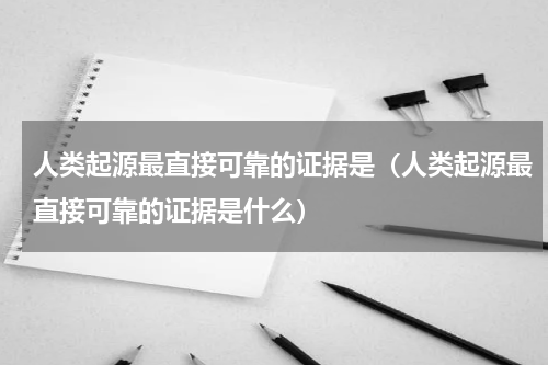 人类起源最直接可靠的证据是（人类起源最直接可靠的证据是什么）