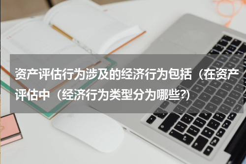 资产评估行为涉及的经济行为包括（在资产评估中（经济行为类型分为哪些?）