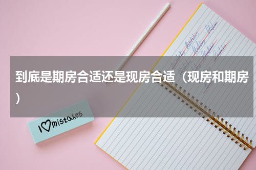 到底是期房合适还是现房合适（现房和期房）