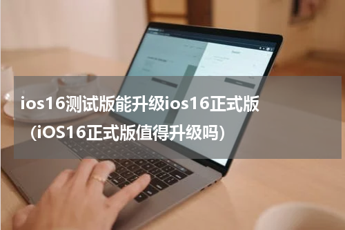 ios16测试版能升级ios16正式版（iOS16正式版值得升级吗）