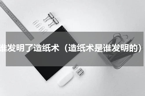 谁发明了造纸术（造纸术是谁发明的）