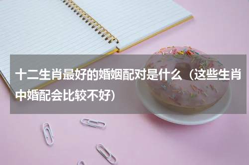 十二生肖最好的婚姻配对是什么（这些生肖中婚配会比较不好）