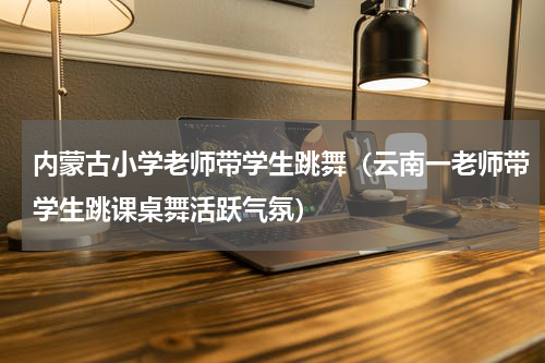 内蒙古小学老师带学生跳舞（云南一老师带学生跳课桌舞活跃气氛）