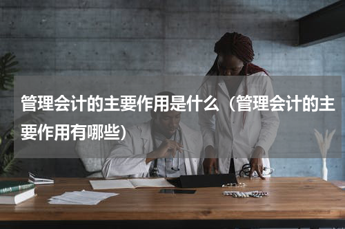 管理会计的主要作用是什么（管理会计的主要作用有哪些）