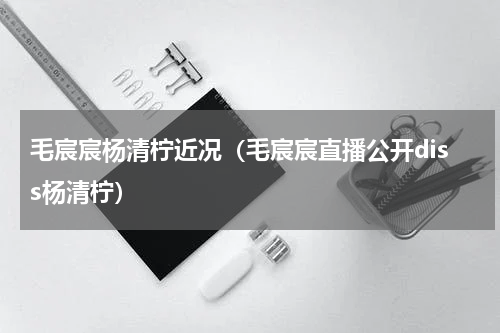 毛宸宸杨清柠近况（毛宸宸直播公开diss杨清柠）