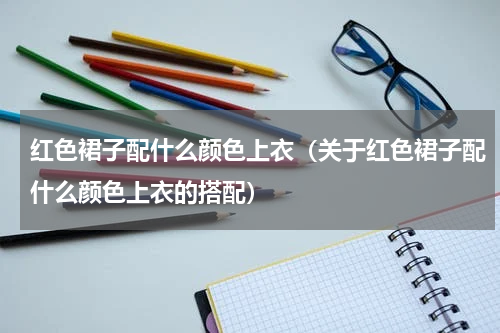 红色裙子配什么颜色上衣（关于红色裙子配什么颜色上衣的搭配）