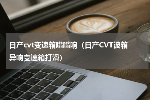 日产cvt变速箱嗡嗡响（日产CVT波箱异响变速箱打滑）