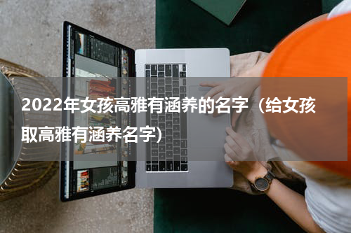 2022年女孩高雅有涵养的名字（给女孩取高雅有涵养名字）