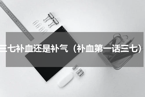 三七补血还是补气（补血第一话三七）