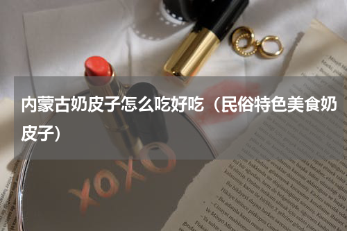 内蒙古奶皮子怎么吃好吃（民俗特色美食奶皮子）