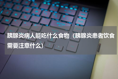 胰腺炎病人能吃什么食物（胰腺炎患者饮食需要注意什么）