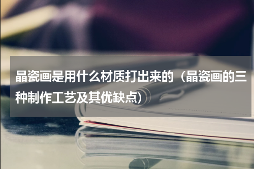 晶瓷画是用什么材质打出来的（晶瓷画的三种制作工艺及其优缺点）
