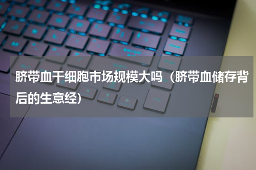 脐带血干细胞市场规模大吗（脐带血储存背后的生意经）