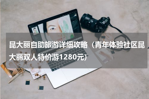 昆大丽自助旅游详细攻略（青年体验社区昆大丽双人特价游1280元）