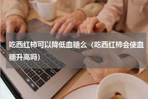 吃西红柿可以降低血糖么（吃西红柿会使血糖升高吗）