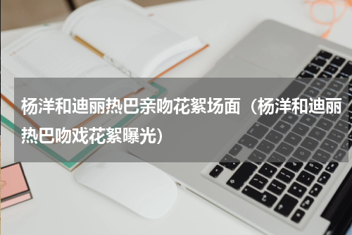 杨洋和迪丽热巴亲吻花絮场面（杨洋和迪丽热巴吻戏花絮曝光）