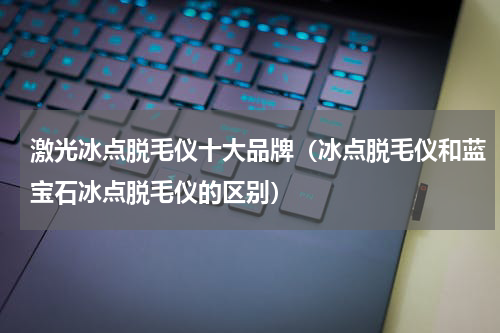激光冰点脱毛仪十大品牌（冰点脱毛仪和蓝宝石冰点脱毛仪的区别）