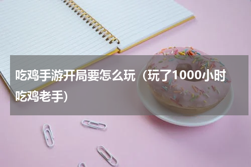 吃鸡手游开局要怎么玩（玩了1000小时吃鸡老手）