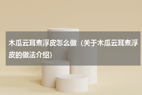 木瓜云耳煮浮皮怎么做（关于木瓜云耳煮浮皮的做法介绍）